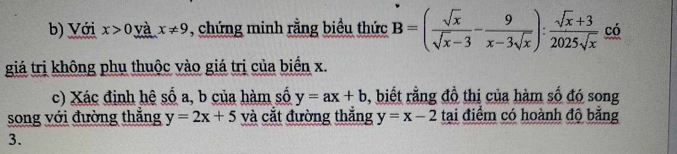 Với x>0 và x!= 9 , chứng minh rằng biểu thức B=( sqrt(x)/sqrt(x)-3 - 9/x-3sqrt(x) ): (sqrt(x)+3)/2025sqrt(x)  có 
giá trị không phụ thuộc vào giá trị của biển x. 
c) Xác định hệ số a, b của hàm số y=ax+b , biết rằng đồ thị của hàm số đó song 
song với đường thẳng y=2x+5 và cắt đường thắng y=x-2 tại điểm có hoành độ bằng
3.