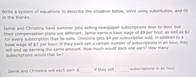 Write a system of equations to describe the situation below, solve using substitution, and fill 
in the blanks. 
Jamie and Christina have summer jobs selling newspaper subscriptions door-to-door, but 
their compensation plans are different. Jamie earns a base wage of $9 per hour, as well as $2
for every subscription that he sells. Christina gets $4 per subscription sold, in addition to a 
base wage of $7 per hour. If they each sell a certain number of subscriptions in an hour, they 
will end up earning the same amount. How much would each one earn? How many 
subscriptions would that be? 
Jamie and Christina will each earn $ if they sell subscriptions in an hour.