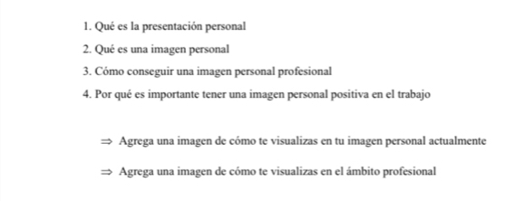 Qué es la presentación personal
2. Qué es una imagen personal
3. Cómo conseguir una imagen personal profesional
4. Por qué es importante tener una imagen personal positiva en el trabajo
Agrega una imagen de cómo te visualizas en tu imagen personal actualmente
Agrega una imagen de cómo te visualizas en el ámbito profesional