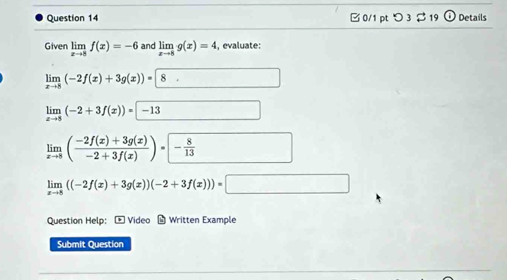 □0/1 pt つ3 $19 (i) Details 
Given limlimits _xto 8f(x)=-6 and limlimits _xto 8g(x)=4 , evaluate:
limlimits _xto 8(-2f(x)+3g(x))=8
limlimits _xto 8(-2+3f(x))=-13
limlimits _xto 8( (-2f(x)+3g(x))/-2+3f(x) )= - 8/13 
limlimits _xto 8((-2f(x)+3g(x))(-2+3f(x)))=
Question Help: D Video Written Example 
Submit Question