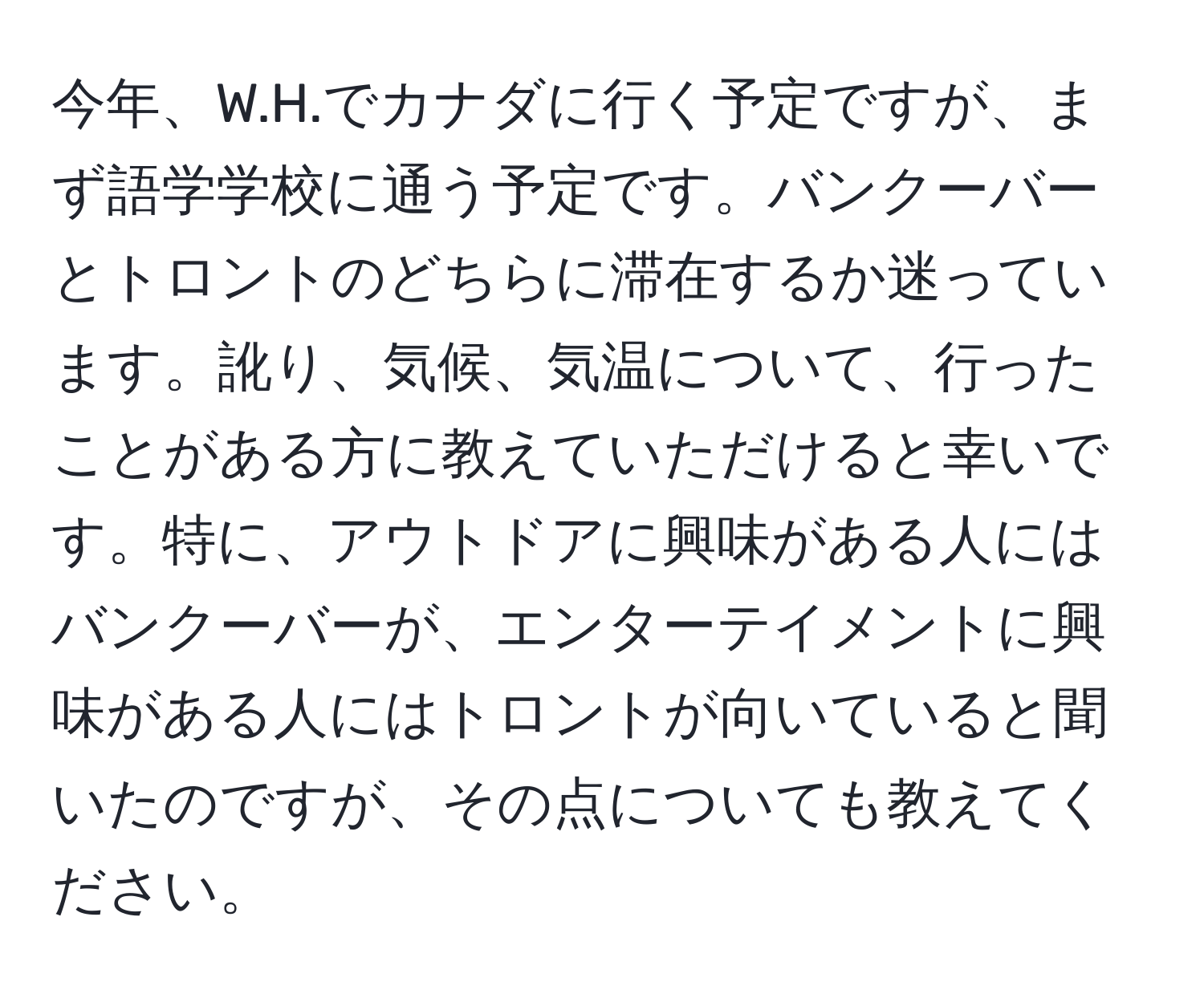 今年、W.H.でカナダに行く予定ですが、まず語学学校に通う予定です。バンクーバーとトロントのどちらに滞在するか迷っています。訛り、気候、気温について、行ったことがある方に教えていただけると幸いです。特に、アウトドアに興味がある人にはバンクーバーが、エンターテイメントに興味がある人にはトロントが向いていると聞いたのですが、その点についても教えてください。