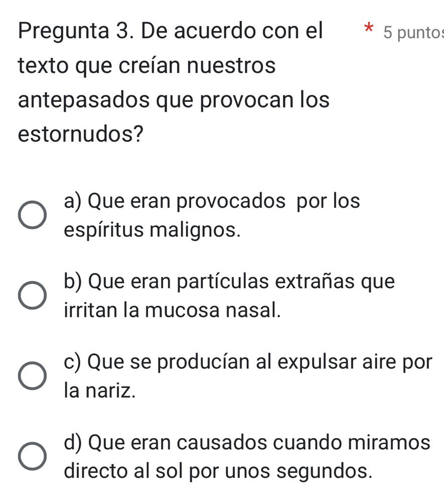 Pregunta 3. De acuerdo con el * 5 puntos
texto que creían nuestros
antepasados que provocan los
estornudos?
a) Que eran provocados por los
espíritus malignos.
b) Que eran partículas extrañas que
irritan la mucosa nasal.
c) Que se producían al expulsar aire por
la nariz.
d) Que eran causados cuando miramos
directo al sol por unos segundos.