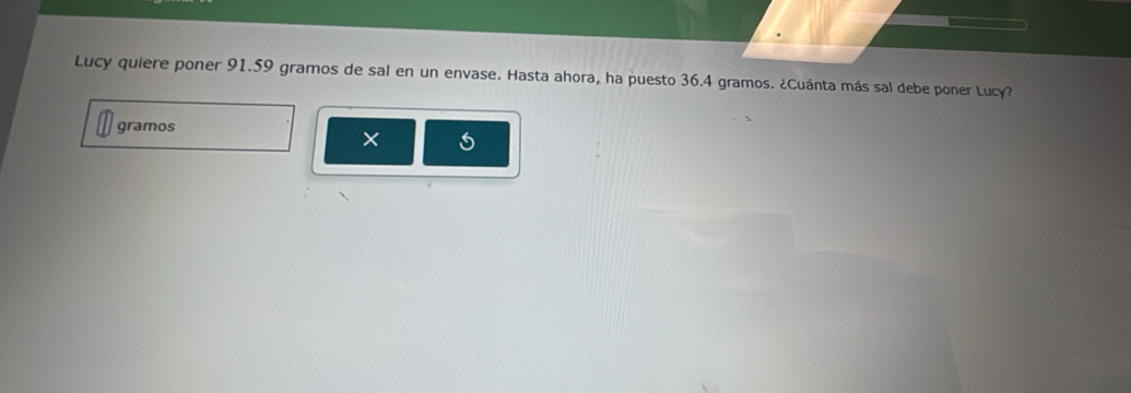 Lucy quiere poner 91.59 gramos de sal en un envase. Hasta ahora, ha puesto 36.4 gramos. ¿Cuánta más sal debe poner Lucy? 
gramos 
×