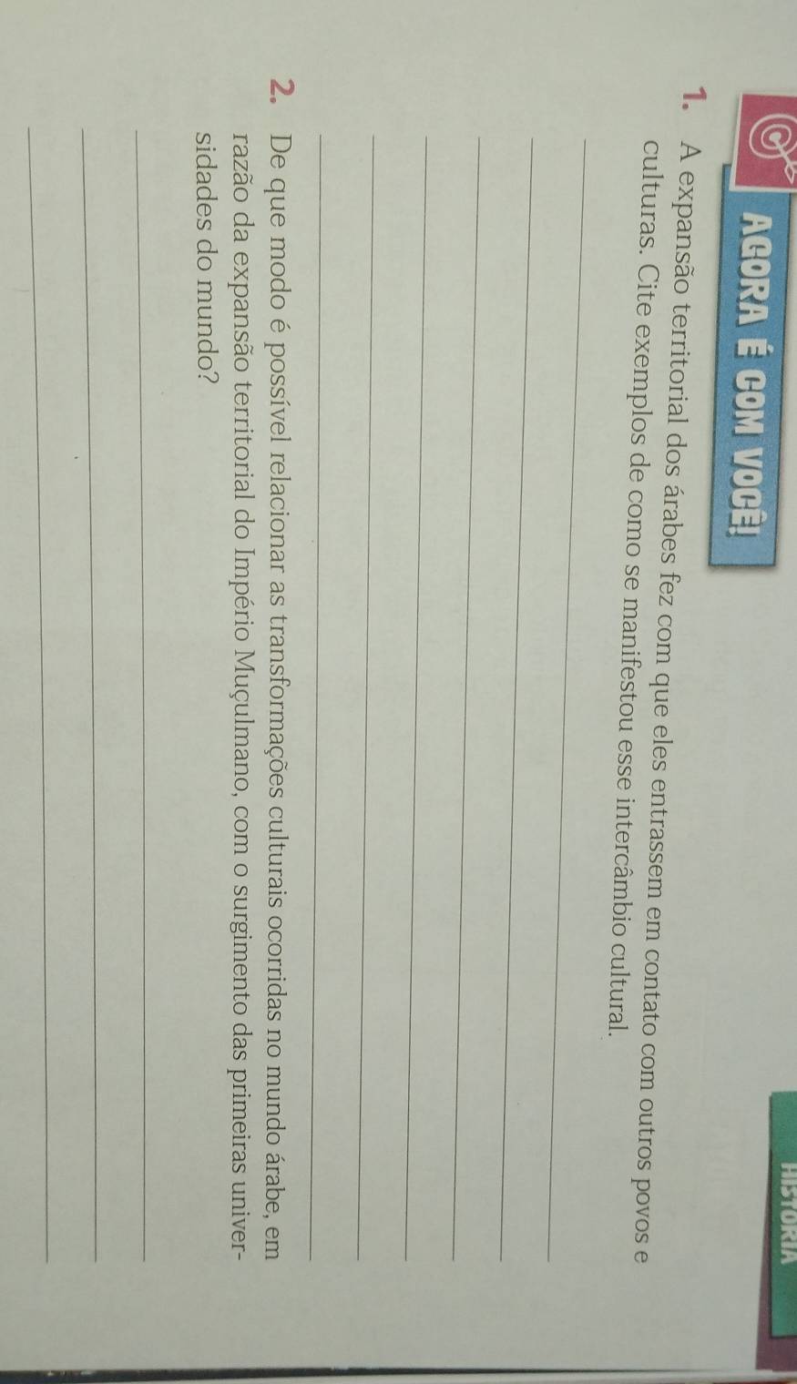 HISTORIA 
AGORA É COM VOCÊ! 
1. A expansão territorial dos árabes fez com que eles entrassem em contato com outros povos e 
culturas. Cite exemplos de como se manifestou esse intercâmbio cultural. 
_ 
_ 
_ 
_ 
_ 
_ 
2. De que modo é possível relacionar as transformações culturais ocorridas no mundo árabe, em 
razão da expansão territorial do Império Muçulmano, com o surgimento das primeiras univer- 
sidades do mundo? 
_ 
_ 
_
