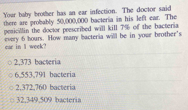 Your baby brother has an ear infection. The doctor said
there are probably 50,000,000 bacteria in his left ear. The
penicillin the doctor prescribed will kill 7% of the bacteria
every 6 hours. How many bacteria will be in your brother’s
ear in 1 week?
2,373 bacteria
6,553,791 bacteria
2,372,760 bacteria
32,349,509 bacteria