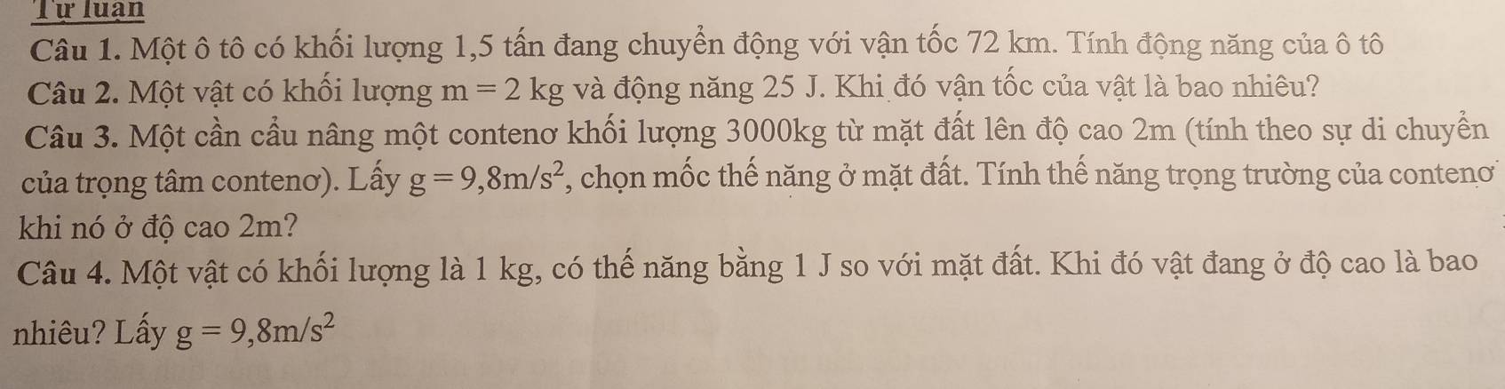 Tự luạn 
Câu 1. Một ô tô có khối lượng 1,5 tấn đang chuyển động với vận tốc 72 km. Tính động năng của ô tô 
Câu 2. Một vật có khối lượng m=2kg và động năng 25 J. Khi đó vận tốc của vật là bao nhiêu? 
Câu 3. Một cần cầu nâng một contenơ khối lượng 3000kg từ mặt đất lên độ cao 2m (tính theo sự di chuyển 
của trọng tâm contenơ). Lấy g=9,8m/s^2 , chọn mốc thế năng ở mặt đất. Tính thế năng trọng trường của conteno 
khi nó ở độ cao 2m? 
Câu 4. Một vật có khối lượng là 1 kg, có thế năng bằng 1 J so với mặt đất. Khi đó vật đang ở độ cao là bao 
nhiêu? Lấy g=9,8m/s^2