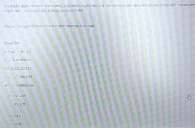 The display gives the result of performing a quadratic regression on a data set where the inputs wre speeds in miles per hour and the
outputs are the corresponding braking distances in feet.
What is the stopping distance for a velcle traveling at 20 mph?
Quad Reg
y=ax^2+bx+c
=-.017381)(15
b-2,221428571
c=-,000952381
R^2... , 1120156228
126 4 n
45 36 n
《 3 4 f1
20 f1