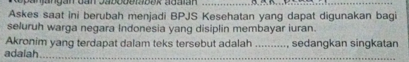 panjangan dan Jabobetabek adalan_ 
_ 
Askes saat ini berubah menjadi BPJS Kesehatan yang dapat digunakan bagi 
seluruh warga negara Indonesia yang disiplin membayar iuran. 
Akronim yang terdapat dalam teks tersebut adalah _sedangkan singkatan 
adalah_ 
_