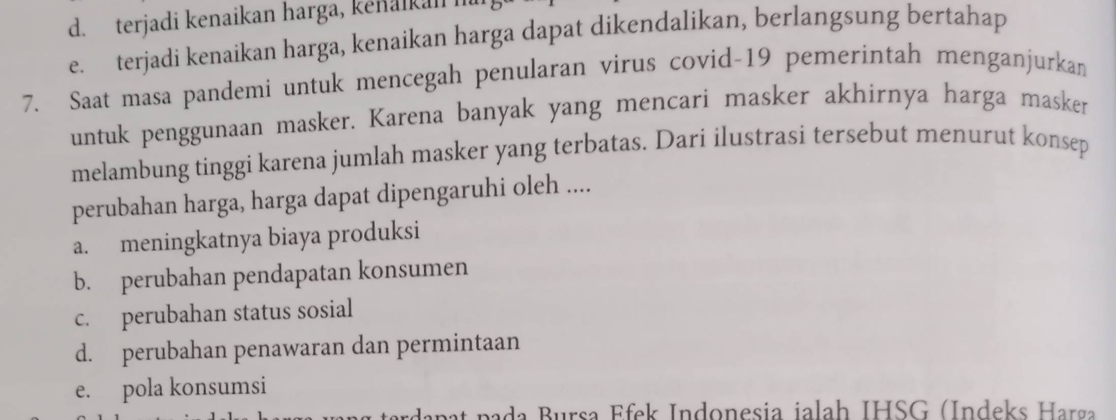 d. terjadi kenaikan harga, kenaikan l
e. terjadi kenaikan harga, kenaikan harga dapat dikendalikan, berlangsung bertahap
7. Saat masa pandemi untuk mencegah penularan virus covid- 19 pemerintah menganjurkan
untuk penggunaan masker. Karena banyak yang mencari masker akhirnya harga masker
melambung tinggi karena jumlah masker yang terbatas. Dari ilustrasi tersebut menurut konsep
perubahan harga, harga dapat dipengaruhi oleh ....
a. meningkatnya biaya produksi
b. perubahan pendapatan konsumen
c. perubahan status sosial
d. perubahan penawaran dan permintaan
e. pola konsumsi
ap t p a rsa E fek Indonesia jalah IHSG (Indeks Harg