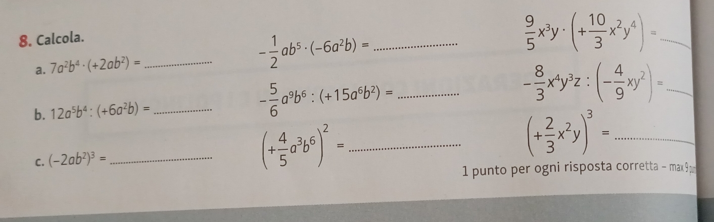 Calcola. 
a. 7a^2b^4· (+2ab^2)= _ 
_ - 1/2 ab^5· (-6a^2b)=
 9/5 x^3y· (+ 10/3 x^2y^4)= _ 
b. 12a^5b^4:(+6a^2b)= _ - 5/6 a^9b^6:(+15a^6b^2)= _ 
_ - 8/3 x^4y^3z:(- 4/9 xy^2)=
C. (-2ab^2)^3= _ 
_ (+ 4/5 a^3b^6)^2=
_ (+ 2/3 x^2y)^3=
1 punto per ogni risposta corretta - max 9p