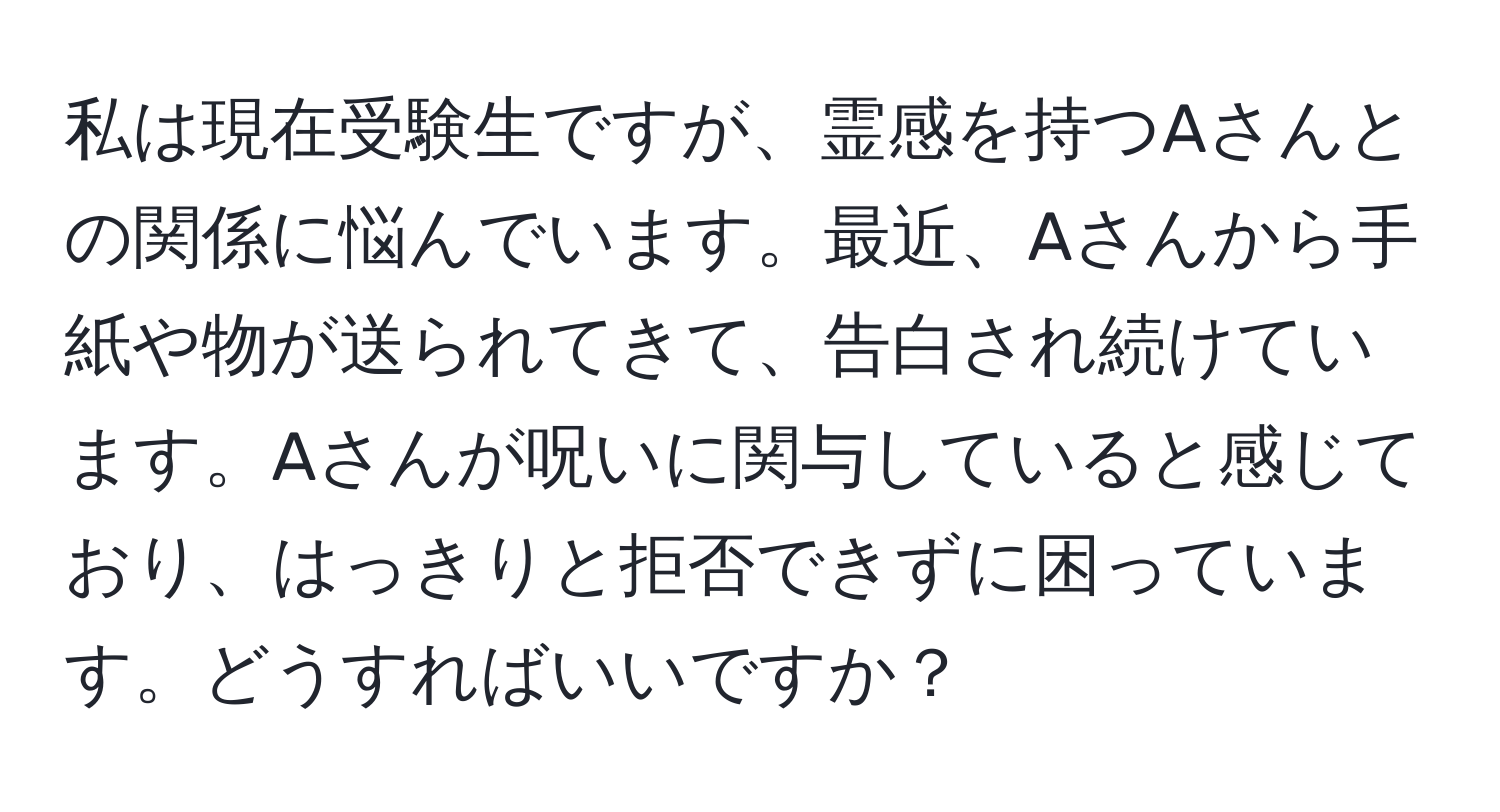 私は現在受験生ですが、霊感を持つAさんとの関係に悩んでいます。最近、Aさんから手紙や物が送られてきて、告白され続けています。Aさんが呪いに関与していると感じており、はっきりと拒否できずに困っています。どうすればいいですか？