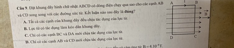 Đặt khung dây hình chữ nhật ABCD có dòng điện chạy qua sao cho các cạnh AB
và CD song song với các đường sức từ. Kết luận nào sau dây là đúng?
A. Tất cả các cạnh của khung dây đều chịu tác dụng của lực từ.
B. Lực từ có tác dụng làm kéo dãn khung dây.
C. Chỉ có các cạnh BC và DA mới chịu tác dụng của lực từ.
D. Chi có các cạnh AB và CD mới chịu tác dụng của lực từ.
n ứng từ B=4.10^(-4)T.