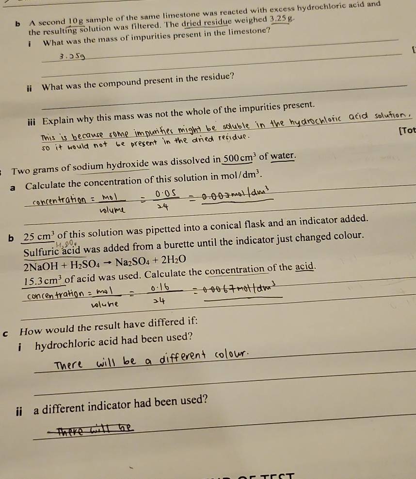 A second 10g sample of the same limestone was reacted with excess hydrochloric acid and 
the resulting solution was filtered. The dried residue weighed 3.25g. 
i What was the mass of impurities present in the limestone? 
_ 
【 
ⅱi What was the compound present in the residue? 
iii Explain why this mass was not the whole of the impurities present. 
_ 
[Tot 
Two grams of sodium hydroxide was dissolved in 500cm^3 of water. 
_ 
a Calculate the concentration of this solution in mo 1/dm^3. _ 
_ 
_ 
_ 
b 25cm^3 of this solution was pipetted into a conical flask and an indicator added. 
Sulfuric acid was added from a burette until the indicator just changed colour.
2NaOH+H_2SO_4to Na_2SO_4+2H_2O
15.3cm^3 of acid was used. Calculate the concentration of the acid. 
_ 
_ 
_ 
_ 
_ 
_ 
_ 
c How would the result have differed if: 
_ 
i hydrochloric acid had been used? 
_ 
_ 
ii a different indicator had been used?