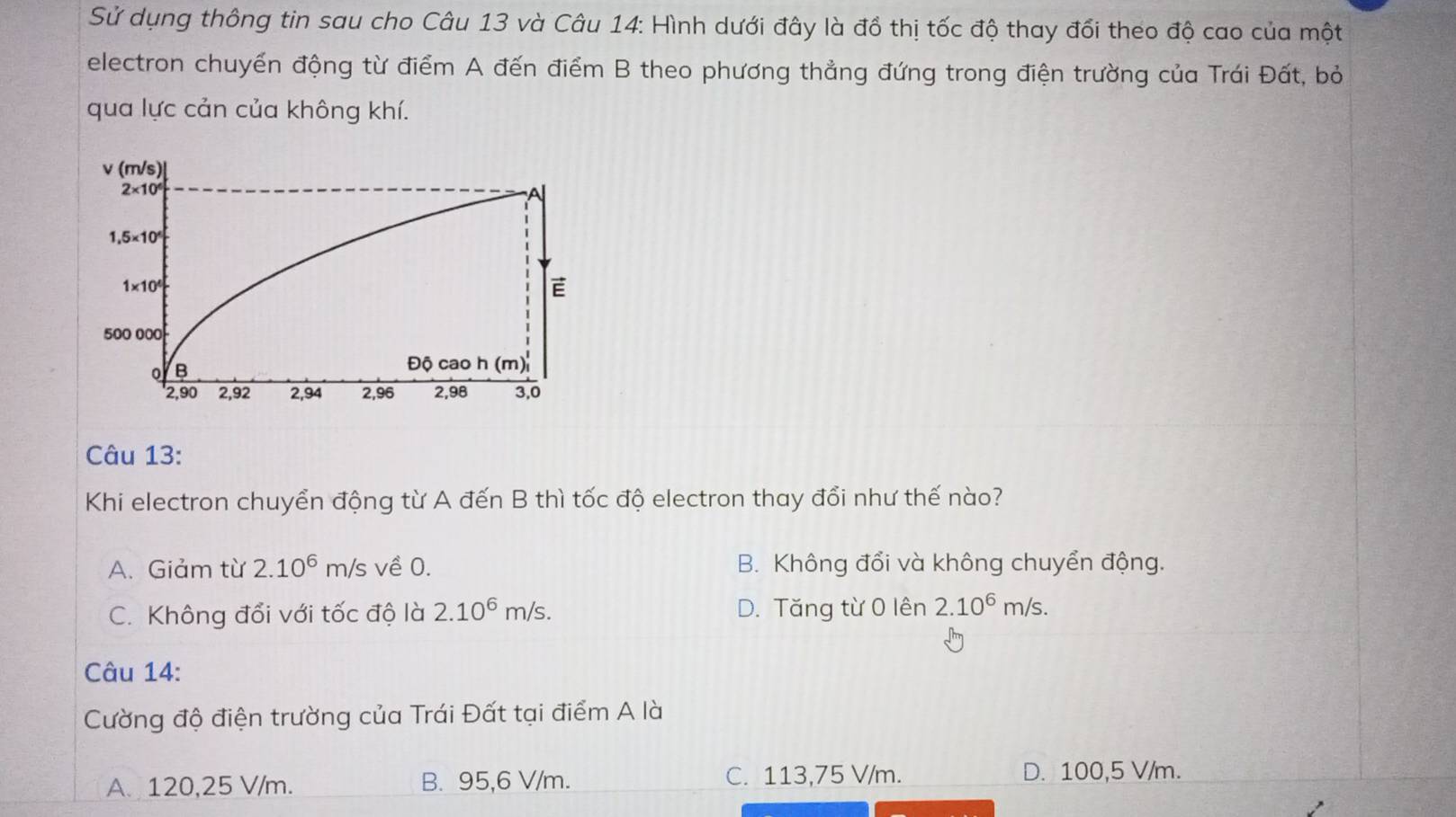 Sử dụng thông tin sau cho Câu 13 và Câu 14: Hình dưới đây là đồ thị tốc độ thay đổi theo độ cao của một
electron chuyển động từ điểm A đến điểm B theo phương thẳng đứng trong điện trường của Trái Đất, bỏ
qua lực cản của không khí.
Câu 13:
Khi electron chuyển động từ A đến B thì tốc độ electron thay đổi như thế nào?
A. Giảm từ 2.10^6m/s; về 0. B. Không đổi và không chuyển động.
C. Không đổi với tốc độ là 2.10^6m/s. D. Tăng từ 0 lên 2.10^6m/s. 
Câu 14:
Cường độ điện trường của Trái Đất tại điểm A là
A. 120,25 V/m. B. 95,6 V/m. C. 113,75 V/m.
D. 100,5 V/m.