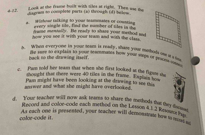 4-12. 
Look at the frame built with tiles at right. Then use the 
diagram to complete parts (a) through (d) below. 
a. Without talking to your teammates or counting 
every single tile, find the number of tiles in the 
frame mentally. Be ready to share your method and 
how you see it with your team and with the class. 
b. When everyone in your team is ready, share your methods one at a time. 
back to the drawing itself. 
Be sure to explain to your teammates how your steps or process connect 
c. Pam told her team that when she first looked at the figure she 
thought that there were 40 tiles in the frame. Explain how 
Pam might have been looking at the drawing to see this 
answer and what she might have overlooked. 
d. Your teacher will now ask teams to share the methods that they discussed 
Record and color-code each method on the Lesson 4.1.2 Resource Page. 
As each one is presented, your teacher will demonstrate how to record and 
color-code it.