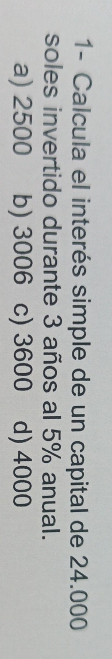 1- Calcula el interés simple de un capital de 24.000
soles invertido durante 3 años al 5% anual.
a) 2500 b) 3006 c) 3600 d) 4000