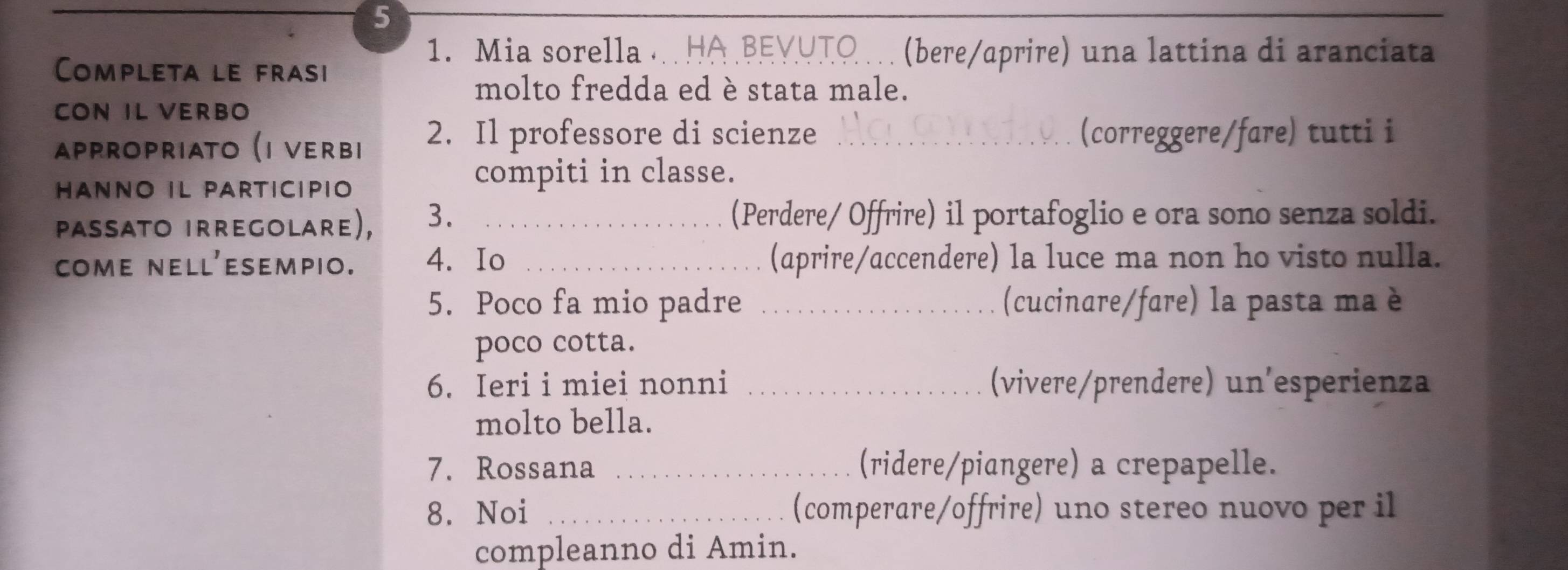 5 
_ 
1. Mia sorella . HA BEYUTO … (bere/aprire) una lattina di aranciata 
Completa le frasi 
molto fredda ed è stata male. 
CON IL VERBO 
αppropriαtο (ι νerвi 2. Il professore di scienze _(correggere/fare) tutti i 
HANNO IL PARTICIPIO 
compiti in classe. 
Paßsato irregolare), 3. _(Perdere/ Offrire) il portafoglio e ora sono senza soldi. 
come nell'esempio. 4. Io _(aprire/accendere) la luce ma non ho visto nulla. 
5. Poco fa mio padre _(cucinare/fare) la pasta ma è 
poco cotta. 
6. Ieri i miei nonni _(vivere/prendere) un'esperienza 
molto bella. 
7. Rossana _(ridere/piangere) a crepapelle. 
8. Noi _(comperare/offrire) uno stereo nuovo per il 
compleanno di Amin.