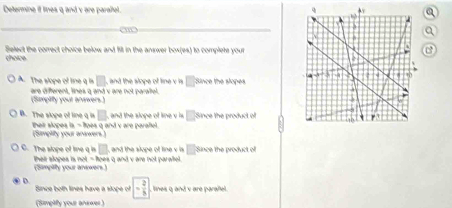 Determine if lines q and y are paraltel.
Select the correct choice below and fill in the answer box(es) to complete your
choice
A. The slope of line q □ , and the slope of line v is □ 3 e sope r
are different, lines q and v are not parallel.
(Simplify your answers.)
B. The slope of line q is □ , and the slope of line v is □ : Since the product of
their slopes is q and v are parallel.
(Simplity your answers.)
C. The slope of ie q is □ , and the slope of line v is □ Since the product of
heir slopes is |MN|= pes q and v are not paralel.
(Simpiffy your answers.)
D.
Since both lines have a slope of - 2/5  , lines q and v are parallel .
(Simplify your answer.)