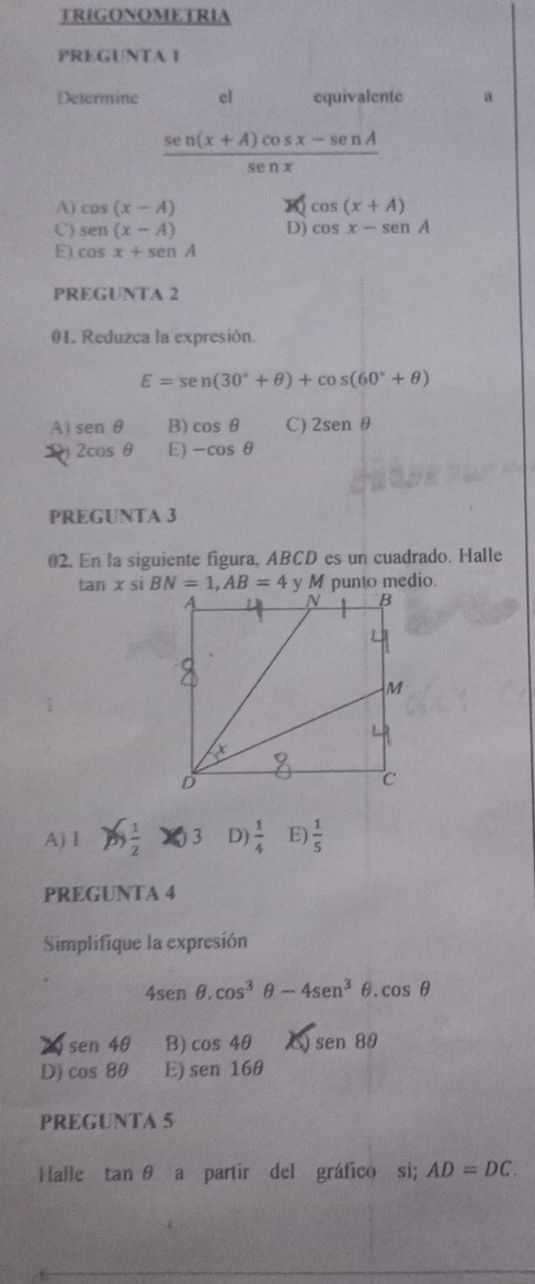 TRIGONOMETRIA
PREGUNTA I
Determine cl equivalente a
 (sen (x+A)cos x-sen A)/sen x 
A) cos (x-A) cos (x+A)
C) sen (x-A) D) cos x-sen A
E) cos x+sen A
PREGUNTA 2
01. Reduzca la expresión.
E=sen (30°+θ )+cos (60°+θ )
A) sen θ B) cos θ C) 2sen θ
2cos θ E) -cos θ
PREGUNTA 3
02. En la siguiente figura, ABCD es un cuadrado. Halle
tan x P si y M punto medio.
A) Ⅰ  1/2  3 D)  1/4  E)  1/5 
PREGUNTA 4
Simplifique la expresión
4sen θ .cos^3θ -4sen^3θ .cos θ
sen 4θ B) cos 4θ sen 8θ
D) cos 8θ E) sen16θ
PREGUNTA 5
Halle tan θ a partir del gráfico si; AD=DC.