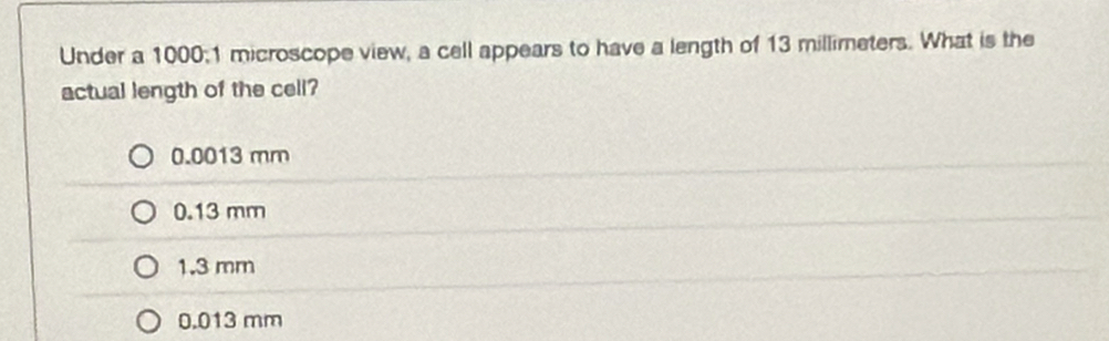 Under a 1000; 1 microscope view, a cell appears to have a length of 13 millimeters. What is the
actual length of the cell?
0.0013 mm
0.13 mm
1.3 mm
0.013 mm