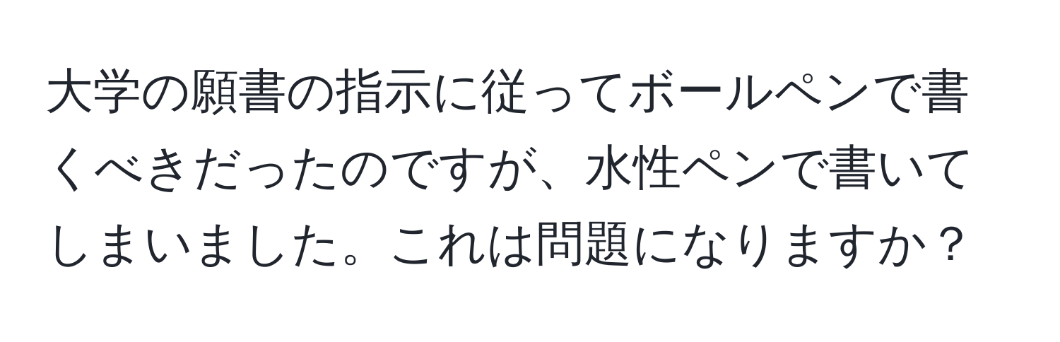 大学の願書の指示に従ってボールペンで書くべきだったのですが、水性ペンで書いてしまいました。これは問題になりますか？