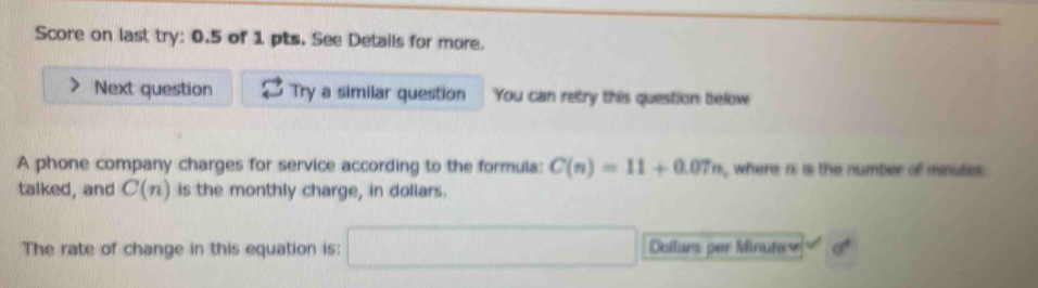 Score on last try: 0.5 of 1 pts. See Details for more. 
Next question Try a similar question You can retry this question below 
A phone company charges for service according to the formula: C(n)=11+0.07n , where is is the number of minutes. 
talked, and C(n) is the monthly charge, in doliars. 
The rate of change in this equation is: □ Dellars per Minutes°