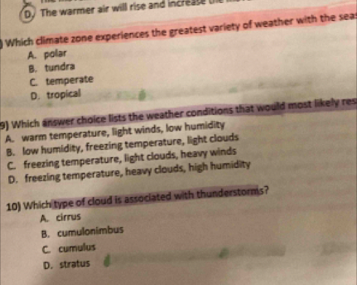 D. The warmer air will rise and increase 
Which climate zone experiences the greatest variety of weather with the seas
A. polar
B. tundra
C. temperate
D. tropical
9) Which answer choice lists the weather conditions that would most likely res
A. warm temperature, light winds, low humidity
B. low humidity, freezing temperature, light clouds
C. freezing temperature, light clouds, heavy winds
D. freezing temperature, heavy clouds, high humidity
10) Which type of cloud is associated with thunderstorms?
A. cirrus
B. cumulonimbus
C. cumulus
D. stratus