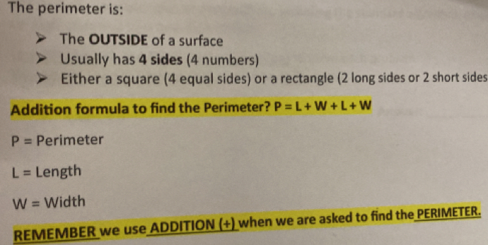 The perimeter is: 
The OUTSIDE of a surface 
Usually has 4 sides (4 numbers) 
Either a square (4 equal sides) or a rectangle (2 long sides or 2 short sides 
Addition formula to find the Perimeter? P=L+W+L+W
P= Perimeter
L= Length
W= Width 
REMEMBER we use ADDITION (+) when we are asked to find the PERIMETER.