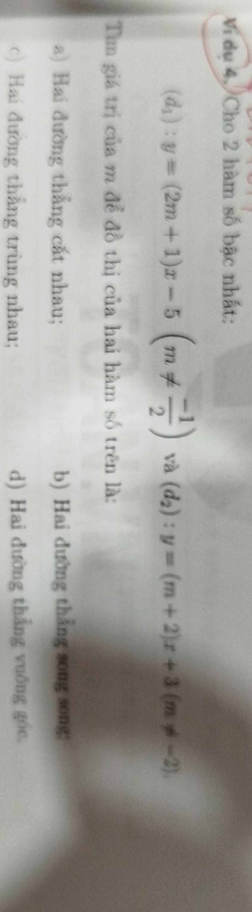 Vi du 4, Cho 2 hàm số bậc nhất:
(d_1):y=(2m+1)x-5(m!=  (-1)/2 ) và (d_2):y=(m+2)x+3(m!= -2). 
Tìm giá trị của m để đồ thị của hai hàm số trên là:
a) Hai đường thắng cắt nhau; b) Hai đường thắng song song:
c) Hai đường thẳng trùng nhau; d) Hai đường thắng vuỡng góc.