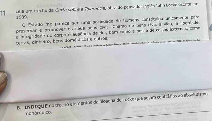 Leia um trecho da Carta sobre a Tolerância, obra do pensador inglês John Locke escrita em 
1689. 
O Estado me parece ser uma sociedade de homens constituída unicamente para 
preservar e promover os seus bens civis. Chamo de bens civis a vida, a liberdade, 
a integridade do corpo e ausência de dor, bem como a posse de coisas externas, como 
terras, dinheiro, bens domésticos e outros. 
2 r mantal 
B. INDIQUE no trecho elementos da filosofia de Locke que sejam contrários ao absolutismo 
monárquico.