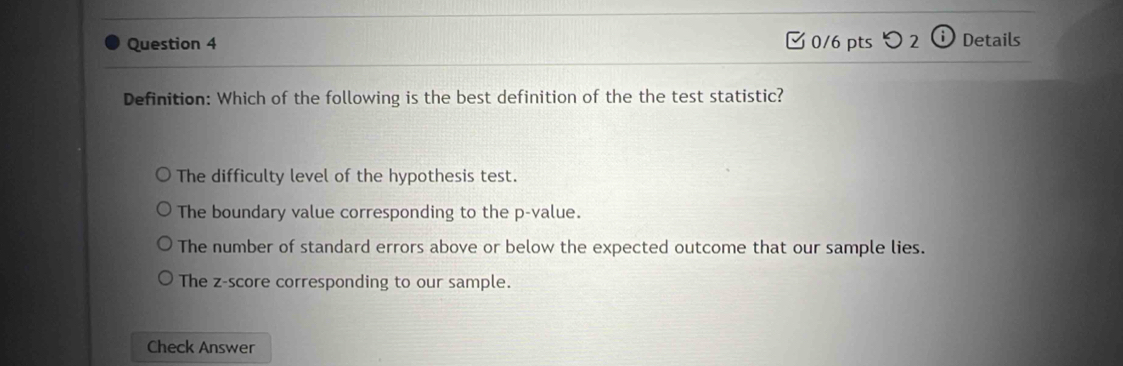 つ 2 i Details
Definition: Which of the following is the best definition of the the test statistic?
The difficulty level of the hypothesis test.
The boundary value corresponding to the p -value.
The number of standard errors above or below the expected outcome that our sample lies.
The z-score corresponding to our sample.
Check Answer