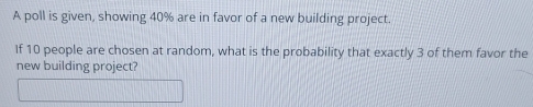 A poll is given, showing 40% are in favor of a new building project. 
If 10 people are chosen at random, what is the probability that exactly 3 of them favor the 
new building project?