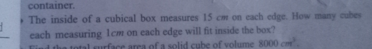 container. 
The inside of a cubical box measures 15 cm on each edge. How many cubes 
_ 
each measuring 1cm on each edge will fit inside the box? 
Find the total surface area of a solid cube of volume 8000cm^3.