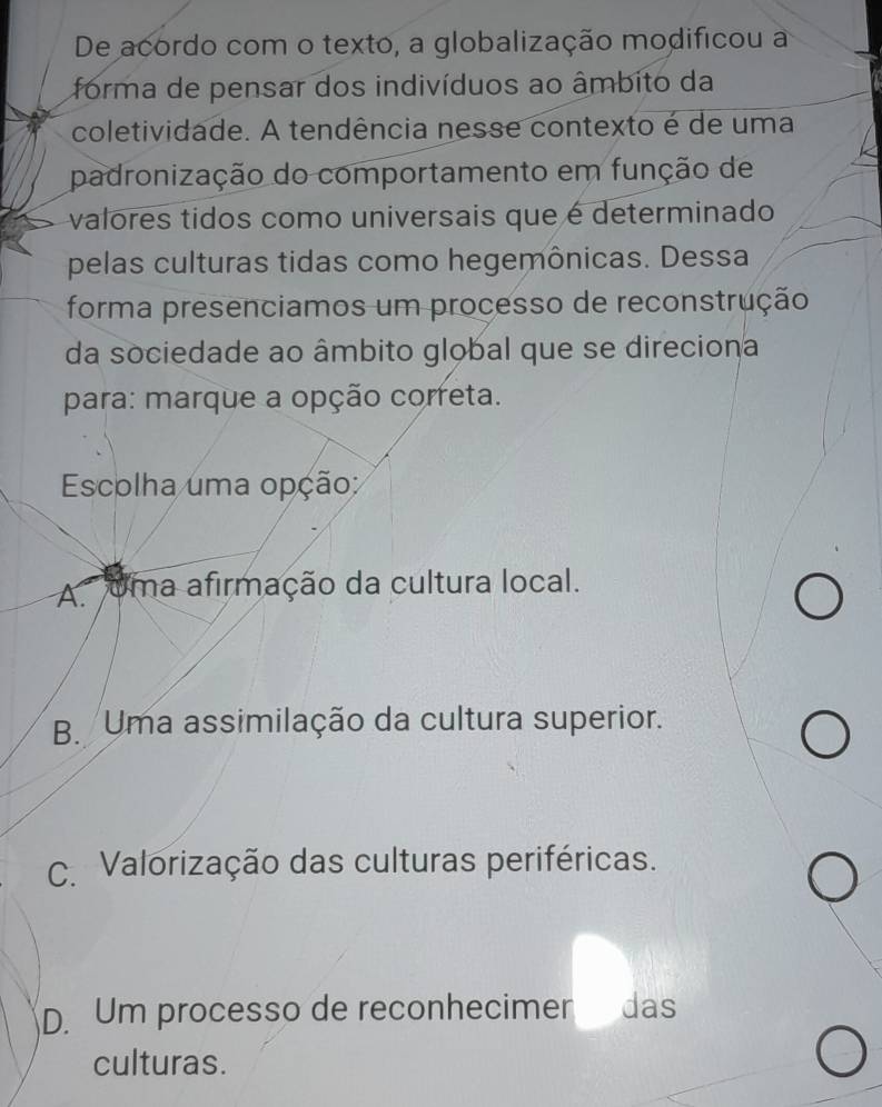 De acordo com o texto, a globalização modificou a
forma de pensar dos indivíduos ao âmbito da
coletividade. A tendência nesse contexto é de uma
padronização do comportamento em função de
valores tidos como universais que é determinado
pelas culturas tidas como hegemônicas. Dessa
forma presenciamos um processo de reconstrução
da sociedade ao âmbito global que se direciona
para: marque a opção correta.
Escolha uma opção:
A uma afirmação da cultura local.
B. Uma assimilação da cultura superior.
C. Valorização das culturas periféricas.
D. Um processo de reconhecimer das
culturas.