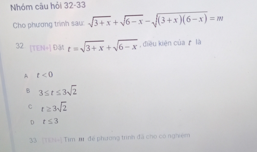 Nhóm câu hỏi 32-33
Cho phương trinh sau: sqrt(3+x)+sqrt(6-x)-sqrt((3+x)(6-x))=m
32 [TEN+] Đặt t=sqrt(3+x)+sqrt(6-x) , điều kiện của t là
A t<0</tex>
B 3≤ t≤ 3sqrt(2)
C t≥ 3sqrt(2)
D t≤ 3
33 [TEN+] Tim m để phương trình đã cho có nghiệm