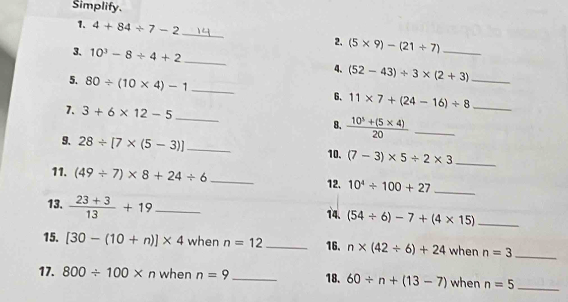 Simplify. 
1. 4+84/ 7-2 _2. (5* 9)-(21/ 7)
3. 10^3-8/ 4+2 _ 4、 (52-43)/ 3* (2+3) _ 
5. 80/ (10* 4)-1 _ 11* 7+(24-16)/ 8 __ 
6、 
7. 3+6* 12-5 _ 
8.  (10^5+(5* 4))/20  _ 
9. 28/ [7* (5-3)] _ (7-3)* 5/ 2* 3 _ 
10. 
11. (49/ 7)* 8+24/ 6 _ 10^4/ 100+27 _ 
12. 
13.  (23+3)/13 +19 _ 
14. (54/ 6)-7+(4* 15) _ 
15. [30-(10+n)]* 4 when n=12 _ 
16. n* (42/ 6)+24 when n=3 _ 
17. 800/ 100* n when n=9 _when n=5 _ 
18. 60/ n+(13-7)