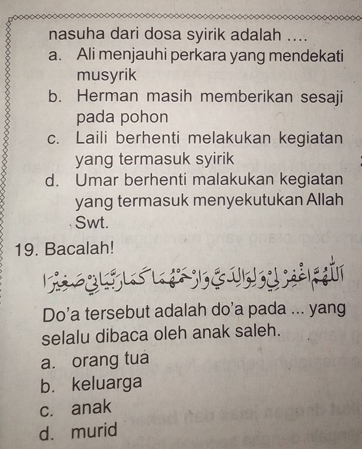 nasuha dari dosa syirik adalah ....
a. Ali menjauhi perkara yang mendekati
musyrik
b. Herman masih memberikan sesaji
pada pohon
c. Laili berhenti melakukan kegiatan
yang termasuk syirik
d. Umar berhenti malakukan kegiatan
yang termasuk menyekutukan Allah
Swt.
19. Bacalah!
Do’a tersebut adalah do’a pada ... yang
selalu dibaca oleh anak saleh.
a. orang tua
b. keluarga
c. anak
d. murid