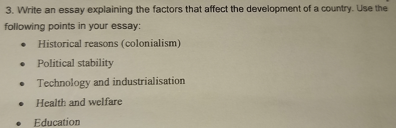 Write an essay explaining the factors that affect the development of a country. Use the
following points in your essay:
Historical reasons (colonialism)
Political stability
Technology and industrialisation
Health and welfare
Education