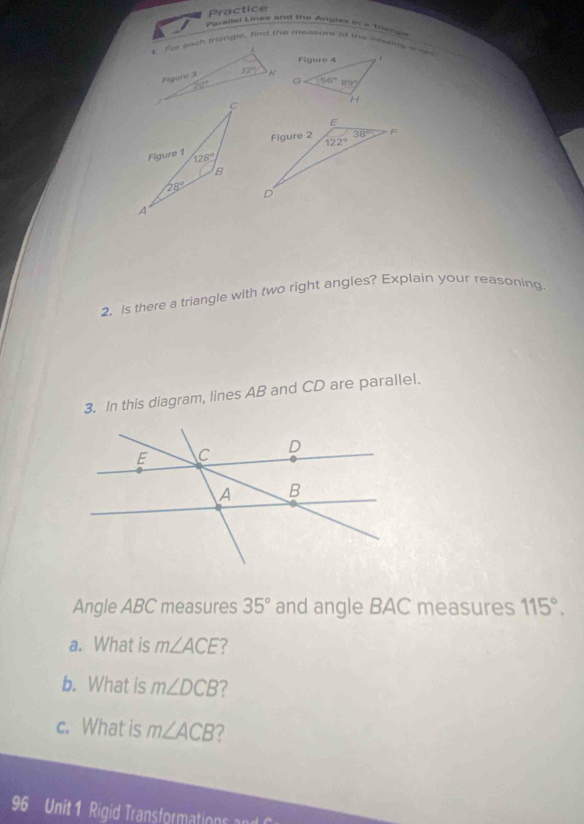 Practice
Parallel Lines and the Anules in a meng
1. For each trangle, find the measurs of the missins anot
L
Figuro 3 72° K
20°
2. Is there a triangle with two right angles? Explain your reasoning.
3. In this diagram, lines AB and CD are parallel.
Angle ABC measures 35° and angle BAC measures 115°.
a. What is m∠ ACE ?
b. What is m∠ DCB ?
c. What is m∠ ACB 7
96 Unit 1 Rigid Transformations