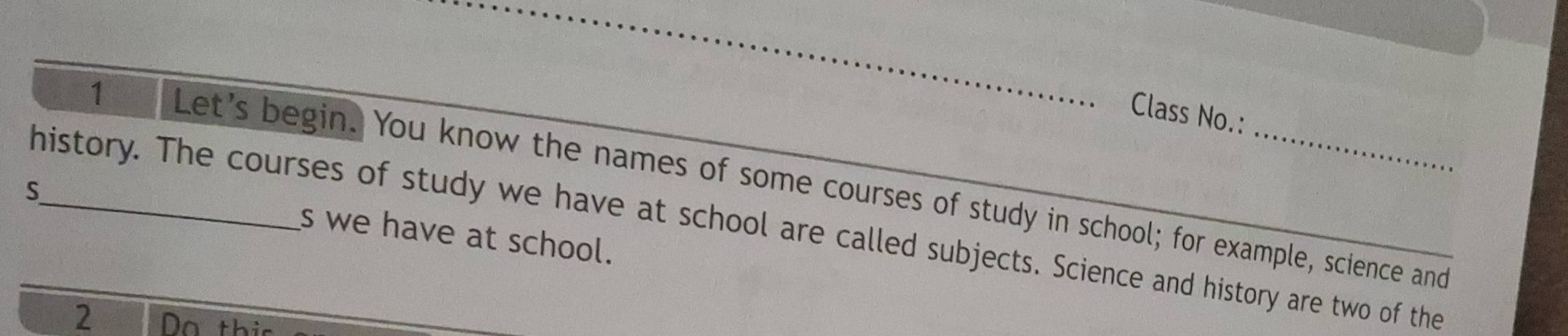 Class No.: 
1 Let's begin. You know the names of some courses of study in school; for example, science and 
S 
history. The courses of study we have at school are called subjects. Science and history are two of the 
s we have at school. 
2 Do th