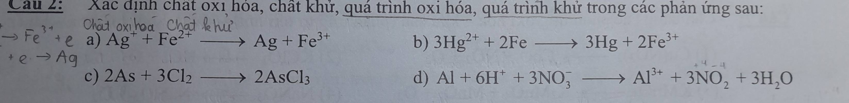 Xác định chất 0xị hóa, chất khử, quá trình oxi hóa, quá trình khử trong các phán ứng sau: 
a) Ag^++Fe^(2+)to Ag+Fe^(3+) b) 3Hg^(2+)+2Feto 3Hg+2Fe^(3+)
c) 2As+3Cl_2to 2AsCl_3 d) Al+6H^++3NO_3^(-to Al^3+)+3NO_2+3H_2O