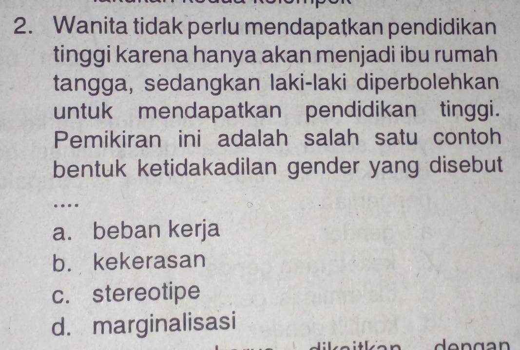 Wanita tidak perlu mendapatkan pendidikan
tinggi karena hanya akan menjadi ibu rumah
tangga, sedangkan laki-laki diperbolehkan
untuk mendapatkan pendidikan tinggi.
Pemikiran ini adalah salah satu contoh
bentuk ketidakadilan gender yang disebut
…
a. beban kerja
b. kekerasan
c. stereotipe
d. marginalisasi