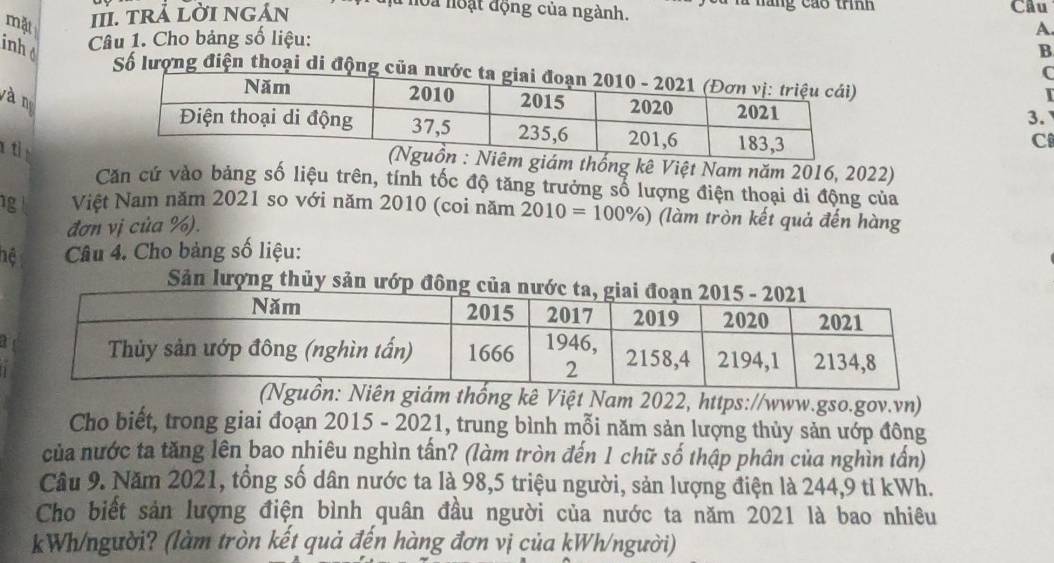 máng cáo trnh 
mặt III. tRả LờI NGản là hoa noạt động của ngành. Cầu 
Câu 1. Cho bảng số liệu: A. 
inht B 
C 
Số lượng điện thoại di động củ 
yà n 
3. 
C 
ám thống kê Việt Nam năm 2016, 2022) 
Căn cứ vào bảng số liệu trên, tính tốc độ tăng trưởng số lượng điện thoại di động của 
1g Việt Nam năm 2021 so với năm 2010 (coi năm 2010=100% ) (làm tròn kết quả đến hàng 
đơn vị của %). 
hệ Câu 4. Cho bảng số liệu: 
Sản lượng thủy s 
a 
uồn: Niên giám thống kê Việt Nam 2022, https://www.gso.gov.vn) 
Cho biết, trong giai đoạn 2015 - 2021, trung bình mỗi năm sản lượng thủy sản ướp đông 
của nước ta tăng lên bao nhiêu nghìn tấn? (làm tròn đến 1 chữ số thập phân của nghìn tấn) 
Câu 9. Năm 2021, tổng số dân nước ta là 98, 5 triệu người, sản lượng điện là 244, 9 tỉ kWh. 
Cho biết sản lượng điện bình quân đầu người của nước ta năm 2021 là bao nhiêu 
kWh/người? (làm tròn kết quả đến hàng đơn vị của kWh/người)