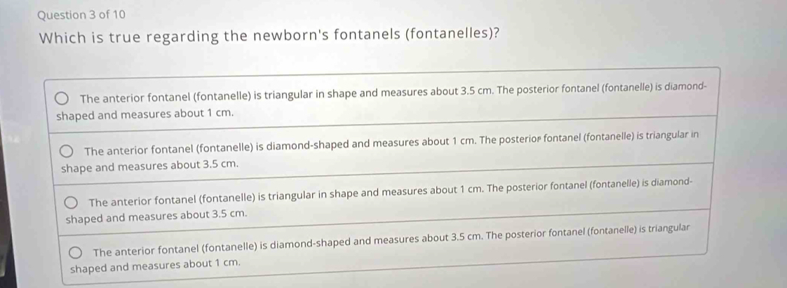 Which is true regarding the newborn's fontanels (fontanelles)?
The anterior fontanel (fontanelle) is triangular in shape and measures about 3.5 cm. The posterior fontanel (fontanelle) is diamond-
shaped and measures about 1 cm.
The anterior fontanel (fontanelle) is diamond-shaped and measures about 1 cm. The posterior fontanel (fontanelle) is triangular in
shape and measures about 3.5 cm.
The anterior fontanel (fontanelle) is triangular in shape and measures about 1 cm. The posterior fontanel (fontanelle) is diamond-
shaped and measures about 3.5 cm.
The anterior fontanel (fontanelle) is diamond-shaped and measures about 3.5 cm. The posterior fontanel (fontanelle) is triangular
shaped and measures about 1 cm.