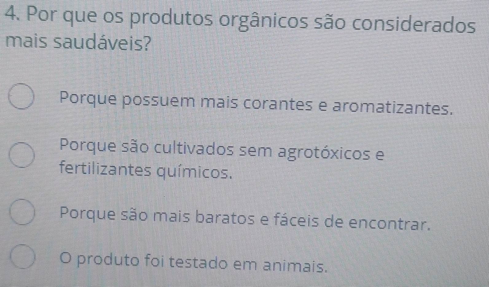 Por que os produtos orgânicos são considerados
mais saudáveis?
Porque possuem mais corantes e aromatizantes.
Porque são cultivados sem agrotóxicos e
fertilizantes químicos.
Porque são mais baratos e fáceis de encontrar.
produto foi testado em animais.