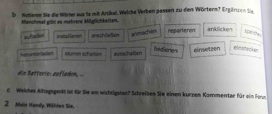 be Notieren Sie die Wörter aus 1a mit Artikel. Welche Verben passen zu den Wörtern? Ergänzen Sie,
Manchmal gibt es mehrere Möglichkeiten.
aufladen installieren anschließen anmachen reparieren anklicken speicher
bedienen einsetzen einstecken
herunterladen sturm schalten ausschalten
die Batteric: aufladen, ...
C Welches Alltagsgerät ist für Sie am wichtigsten? Schreiben Sie einen kurzen Kommentar für ein Forum
2 Mein Handy. Wählen Sie.