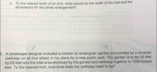 To the nearest tenth of an inch, what should be the width of the mat and the 
dimensions for the photo enlargement? 
2. A landscape designer included a cloister (a rectangular garden surrounded by a covered 
walkway on all four sides) in his plans for a new public park. The garden is to be 35 feet
by 23 feet and the total area enclosed by the garden and walkway together is 1200 square
feet. To the nearest inch, how wide does the walkway need to be?