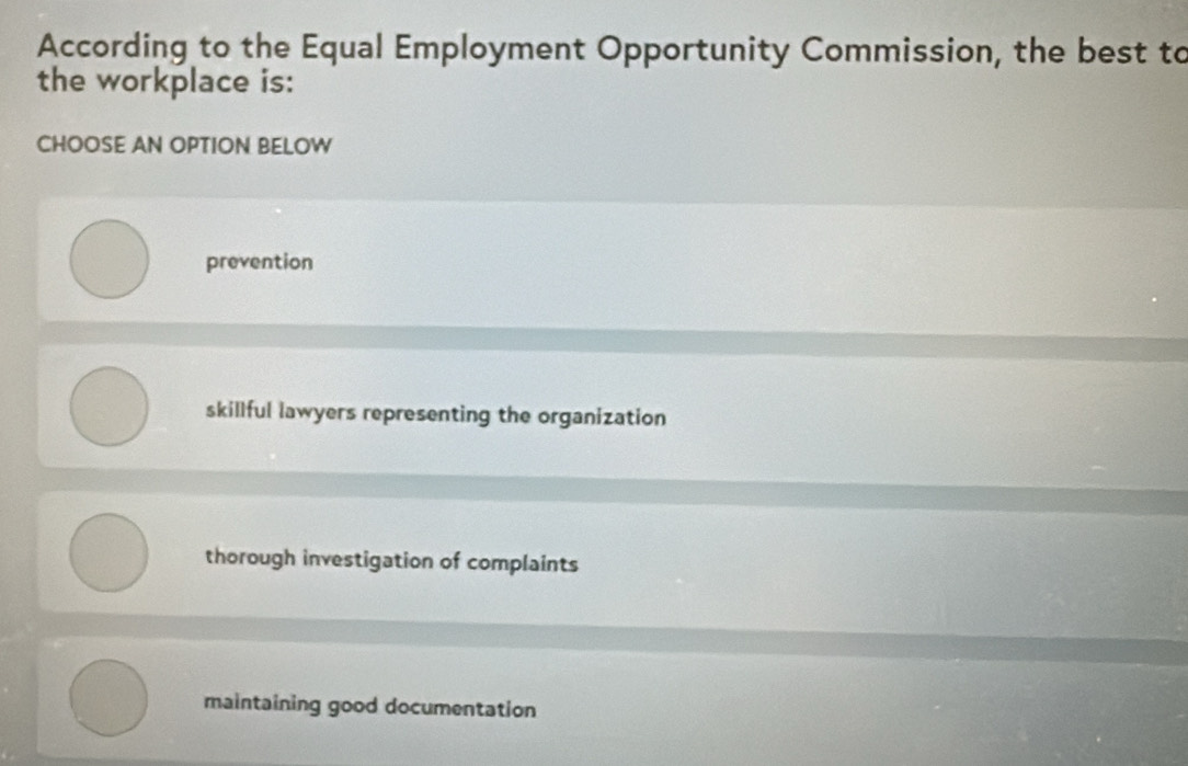 According to the Equal Employment Opportunity Commission, the best to
the workplace is:
CHOOSE AN OPTION BELOW
prevention
skillful lawyers representing the organization
thorough investigation of complaints
maintaining good documentation