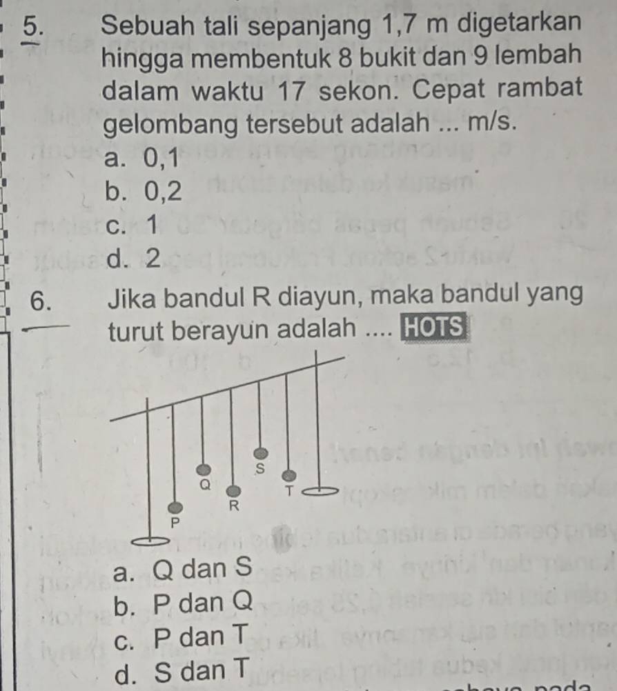 Sebuah tali sepanjang 1,7 m digetarkan
hingga membentuk 8 bukit dan 9 lembah
dalam waktu 17 sekon. Cepat rambat
gelombang tersebut adalah ... m/s.
a. 0, 1
b. 0, 2
c. 1
d. 2
6. Jika bandul R diayun, maka bandul yang
turut berayun adalah .... HOTS
a. Q dan S
b. P dan Q
c. P dan T
d. S dan T