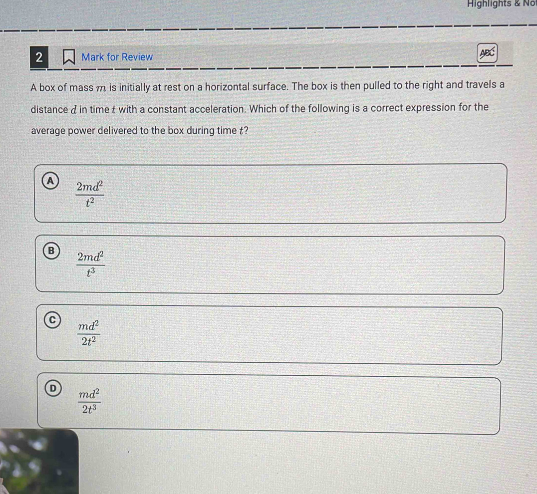 Highlights & No
2 Mark for Review ABC
A box of mass m is initially at rest on a horizontal surface. The box is then pulled to the right and travels a
distance din time t with a constant acceleration. Which of the following is a correct expression for the
average power delivered to the box during time t?
A  2md^2/t^2 
B  2md^2/t^3 
C  md^2/2t^2 
D  md^2/2t^3 